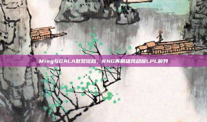 Ming与GALA默契搭档，RNG再展雄风稳居LPL前列