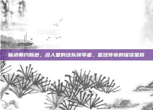 魔术师约翰逊，名人堂的球队领导者，篮球传奇的璀璨星辰