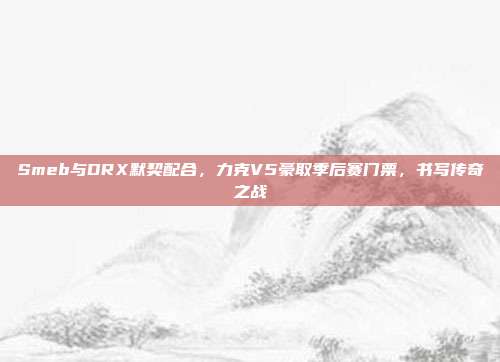 Smeb与DRX默契配合，力克V5豪取季后赛门票，书写传奇之战