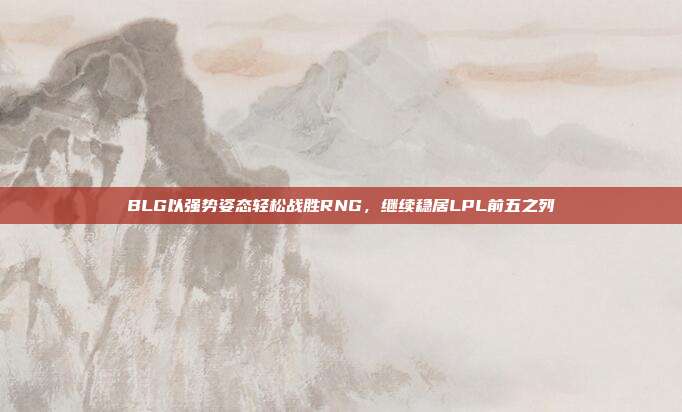 BLG以强势姿态轻松战胜RNG，继续稳居LPL前五之列