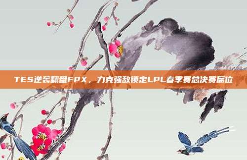 TES逆袭翻盘FPX，力克强敌锁定LPL春季赛总决赛席位