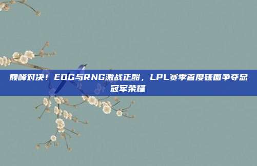 巅峰对决！EDG与RNG激战正酣，LPL赛季首度碰面争夺总冠军荣耀