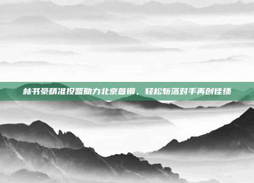 林书豪精准投篮助力北京首钢，轻松斩落对手再创佳绩