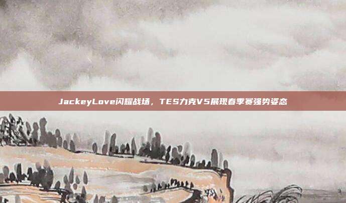 JackeyLove闪耀战场，TES力克V5展现春季赛强势姿态