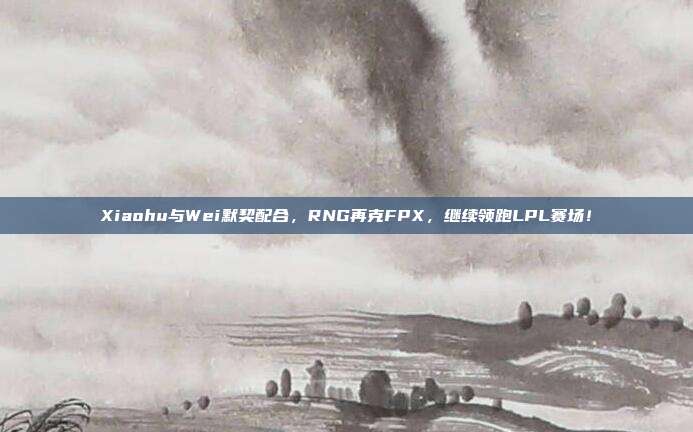 Xiaohu与Wei默契配合，RNG再克FPX，继续领跑LPL赛场！