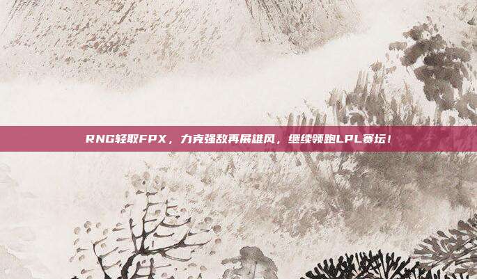 RNG轻取FPX，力克强敌再展雄风，继续领跑LPL赛坛！