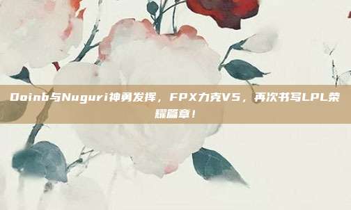 Doinb与Nuguri神勇发挥，FPX力克V5，再次书写LPL荣耀篇章！