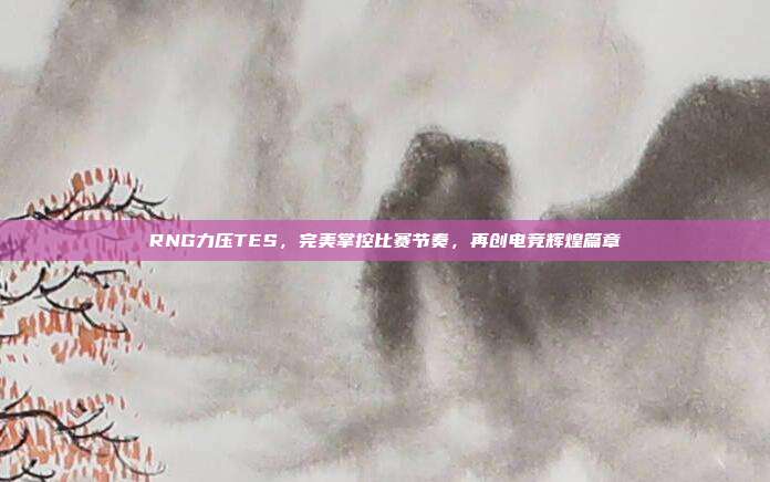 RNG力压TES，完美掌控比赛节奏，再创电竞辉煌篇章