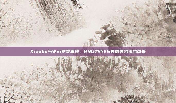 Xiaohu与Wei默契重现，RNG力克V5再展强势组合风采