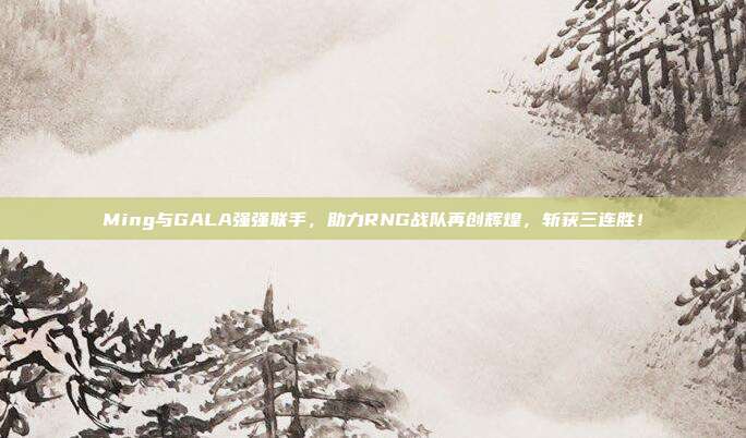 Ming与GALA强强联手，助力RNG战队再创辉煌，斩获三连胜！