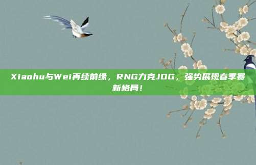 Xiaohu与Wei再续前缘，RNG力克JDG，强势展现春季赛新格局！