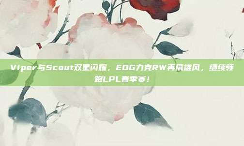 Viper与Scout双星闪耀，EDG力克RW再展雄风，继续领跑LPL春季赛！