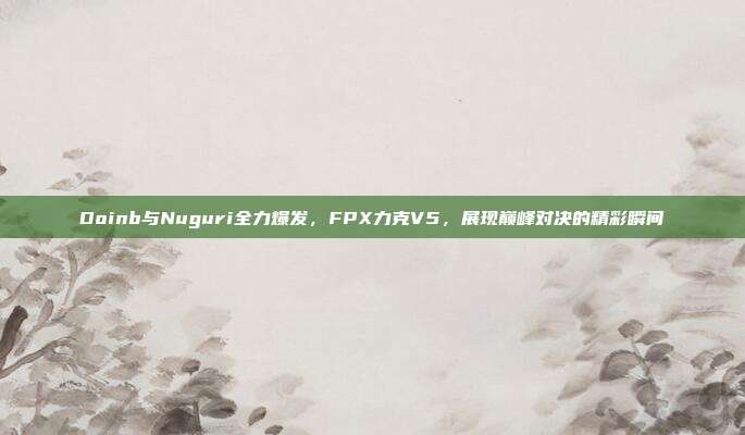 Doinb与Nuguri全力爆发，FPX力克V5，展现巅峰对决的精彩瞬间